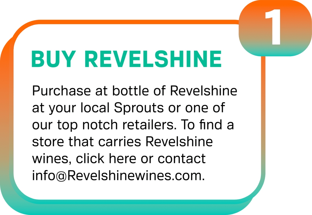 Purchase at bottle of Revelshine at your local Sprouts or one of our top notch retailers. To find a store that carries Revelshine wines, click here or contact info@Revelshinewines.com.